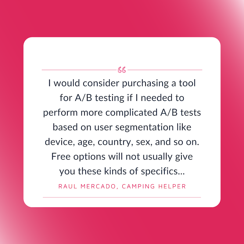 Free A/B Tesitng Tools. I would consider purchasing a tool for A/B testing if I needed to perform more complicated A/B tests based on user segmentation like device, age, country, sex, and so on. Free options will not usually give you these kinds of specifics...Raul Mercado