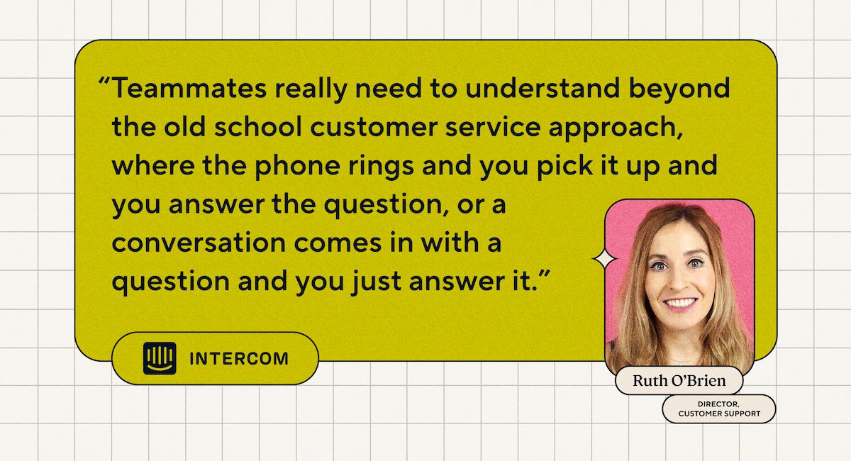 "I compagni di squadra devono davvero capire oltre l'approccio del servizio clienti della vecchia scuola, dove il telefono squilla e tu rispondi e rispondi alla domanda, oppure arriva una conversazione con una domanda e tu semplicemente rispondi." - Ruth O'Brien, Direttore dell'assistenza clienti presso Intercom