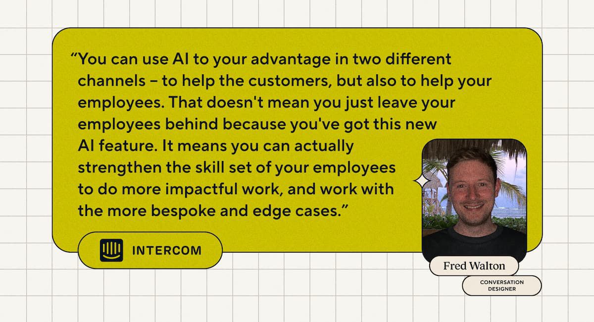 “Puoi utilizzare l’intelligenza artificiale a tuo vantaggio in due canali diversi: per aiutare i clienti, ma anche per aiutare i tuoi dipendenti. Ciò non significa che lasci indietro i tuoi dipendenti perché hai questa nuova funzionalità di intelligenza artificiale. Significa che puoi effettivamente rafforzare le competenze dei tuoi dipendenti per svolgere un lavoro di maggiore impatto e lavorare con i casi più personalizzati e marginali. - Fred Walton, progettista di conversazioni presso Intercom