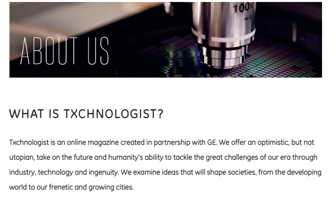 Txchnologist is an online magazine created in partnership with GE. We offer an optimistic, but not utopian, take on the future and humanity’s ability to tackle the great challenges of our era through industry, technology and ingenuity. We examine ideas that will shape societies, from the developing world to our frenetic and growing cities.