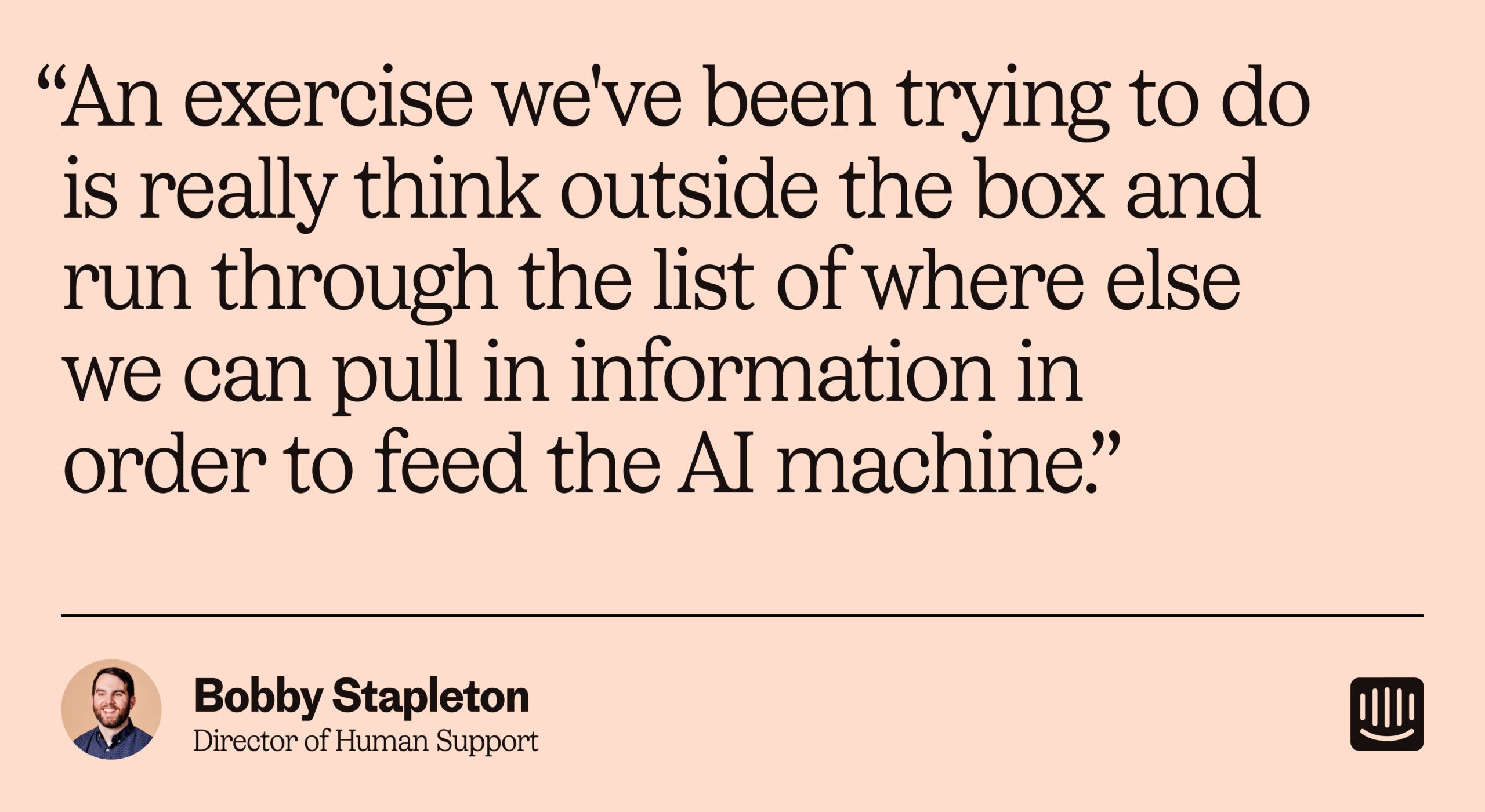 “我們一直在嘗試做的一個練習是真正跳出框框思考，並瀏覽我們可以從哪裡獲取信息的列表，以便為人工智能知識庫提供信息。” – Bobby Stapleton，Intercom 人力支援總監