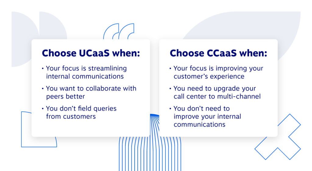 เลือก UCaaS เมื่อโฟกัสของคุณคือการปรับปรุงการสื่อสารภายใน คุณต้องการทำงานร่วมกันกับเพื่อนที่ดีกว่า หรือคุณไม่ต้องตอบคำถามของลูกค้า เลือก CCaaS หากโฟกัสของคุณคือการปรับปรุงประสบการณ์ของลูกค้า คุณต้องอัปเดตคอลเซ็นเตอร์เป็นหลายช่องทาง หรือคุณไม่จำเป็นต้องปรับปรุงการสื่อสารภายในของคุณ